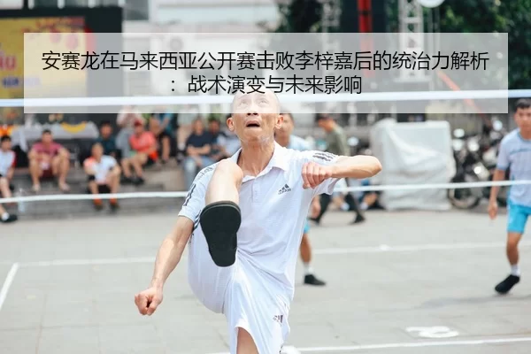 安赛龙在马来西亚公开赛击败李梓嘉后的统治力解析：战术演变与未来影响