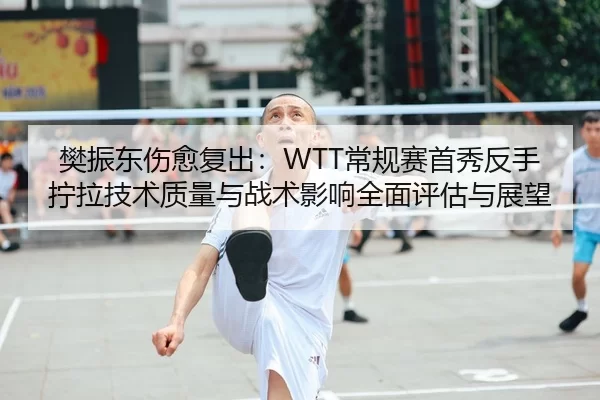 樊振东伤愈复出：WTT常规赛首秀反手拧拉技术质量与战术影响全面评估与展望