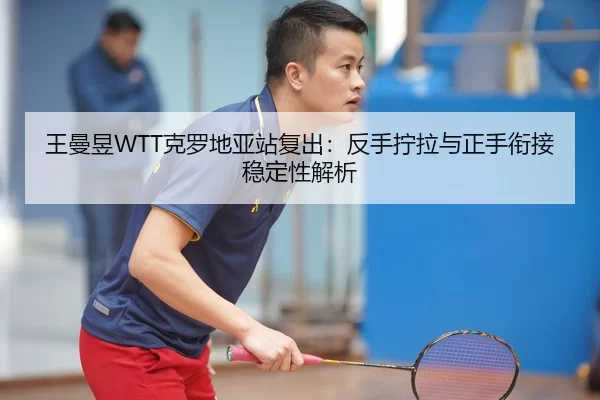 王曼昱WTT克罗地亚站复出：反手拧拉与正手衔接稳定性解析